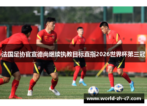 法国足协官宣德尚继续执教目标直指2026世界杯第三冠