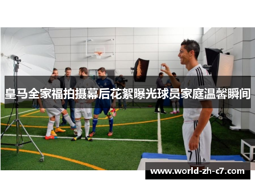 皇马全家福拍摄幕后花絮曝光球员家庭温馨瞬间